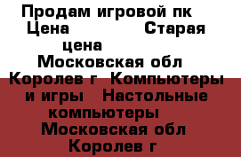 Продам игровой пк  › Цена ­ 45 000 › Старая цена ­ 60 000 - Московская обл., Королев г. Компьютеры и игры » Настольные компьютеры   . Московская обл.,Королев г.